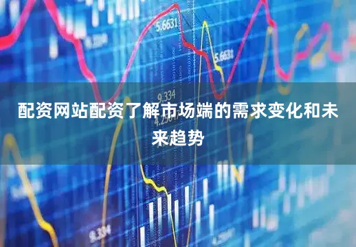 配资网站配资了解市场端的需求变化和未来趋势
