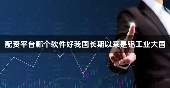 配资平台哪个软件好我国长期以来是铝工业大国