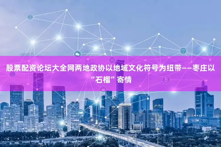 股票配资论坛大全网两地政协以地域文化符号为纽带——枣庄以“石榴”寄情
