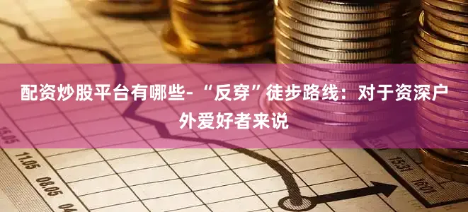 配资炒股平台有哪些- “反穿”徒步路线：对于资深户外爱好者来说