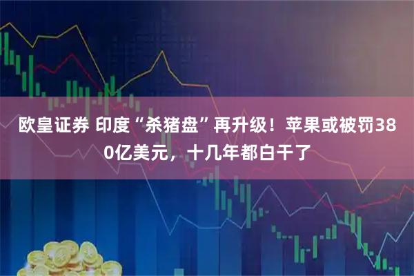 欧皇证券 印度“杀猪盘”再升级！苹果或被罚380亿美元，十几年都白干了