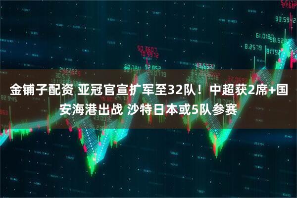 金铺子配资 亚冠官宣扩军至32队！中超获2席+国安海港出战 沙特日本或5队参赛