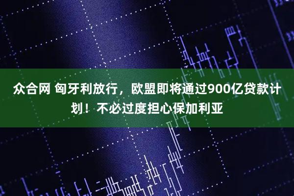 众合网 匈牙利放行，欧盟即将通过900亿贷款计划！不必过度担心保加利亚